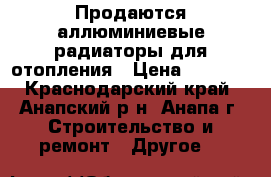 Продаются аллюминиевые радиаторы для отопления › Цена ­ 2 000 - Краснодарский край, Анапский р-н, Анапа г. Строительство и ремонт » Другое   